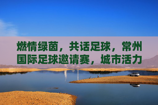 燃情绿茵,共话足球,常州国际足球邀请赛,城市活力与体育精神的璀璨绽放,燃情绿茵共话足球,常州国际足球邀请赛绽放城市活力与体育精神