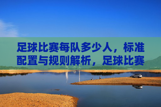 足球比赛每队多少人,标准配置与规则解析,足球比赛每队多少人,标准配置与规则解析