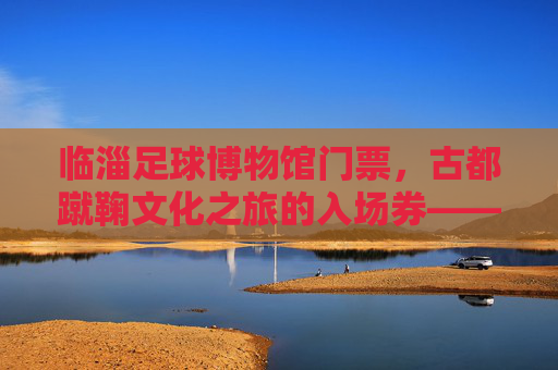 临淄足球博物馆门票,古都蹴鞠文化之旅的入场券——解锁千年足球魅力,感受齐文化底蕴,临淄足球博物馆,古都蹴鞠文化之旅的入场券,解锁千年足球魅力,感受齐文化底蕴