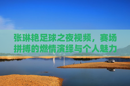 张琳艳足球之夜视频,赛场拼搏的燃情演绎与个人魅力的闪耀,足球之夜的璀璨注脚,张琳艳足球之夜视频,赛场拼搏与个人魅力闪耀的璀璨注脚
