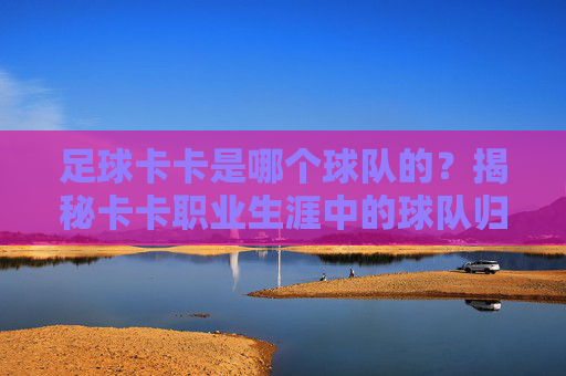 足球卡卡是哪个球队的?揭秘卡卡职业生涯中的球队归属,从巴西到欧洲顶级俱乐部的传奇足迹,卡卡职业生涯的球队归属,从巴西到欧洲顶级俱乐部的传奇足迹