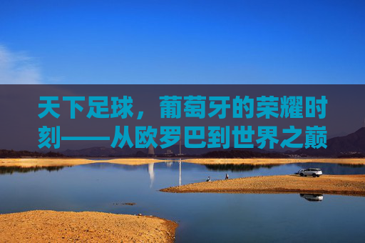 天下足球,葡萄牙的荣耀时刻——从欧罗巴到世界之巅的史诗征途,天下足球,葡萄牙的荣耀时刻——从欧罗巴到世界之巅的史诗征途