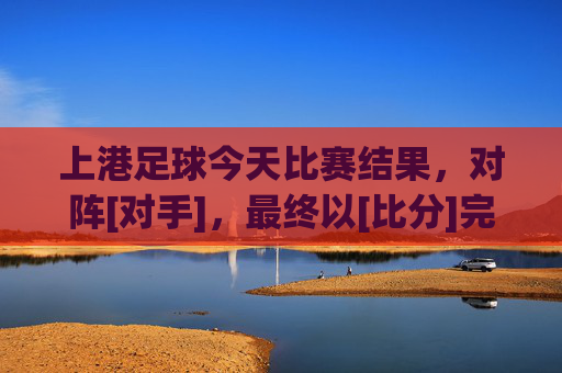 上港足球今天比赛结果，对阵[对手]，最终以[比分]完赛，球队状态与表现分析，上港足球今日对阵[对手]以[比分]完赛，球队状态与表现分析