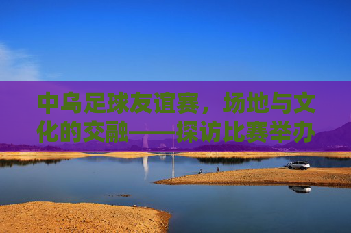 中乌足球友谊赛，场地与文化的交融——探访比赛举办地，中乌足球友谊赛，场地与文化的交融——探访比赛举办地