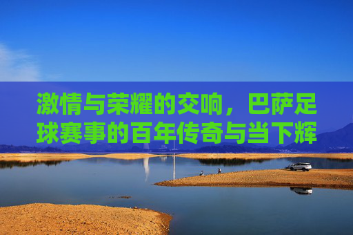 激情与荣耀的交响，巴萨足球赛事的百年传奇与当下辉煌，激情与荣耀的交响，巴萨足球赛事的百年传奇与当下辉煌