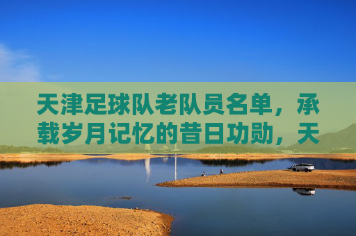 天津足球队老队员名单,承载岁月记忆的昔日功勋,天津足球队老队员名单,承载岁月记忆的昔日功勋