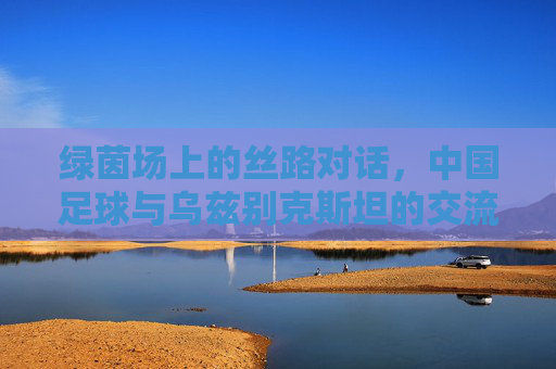 绿茵场上的丝路对话,中国足球与乌兹别克斯坦的交流与合作新篇章,绿茵场上的丝路对话,中国足球与乌兹别克斯坦的交流合作新篇章