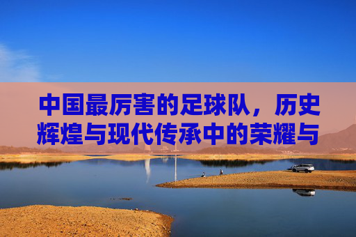 中国最厉害的足球队，历史辉煌与现代传承中的荣耀与挑战，中国足球队，历史辉煌与当代传承中的荣耀与挑战