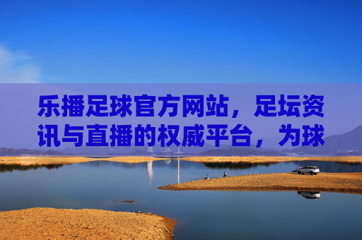 乐播足球官方网站，足坛资讯与直播的权威平台，为球迷打造沉浸式观赛体验，乐播足球官方网站，足坛资讯与直播的权威平台，为球迷打造沉浸式观赛体验