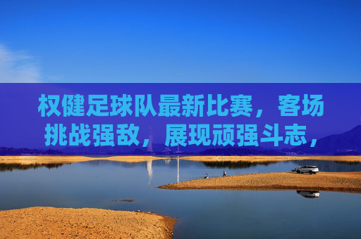 权健足球队最新比赛，客场挑战强敌，展现顽强斗志，战报解析与亮点回顾，权健客场挑战强敌战报，顽强斗志尽显 亮点回顾与解析