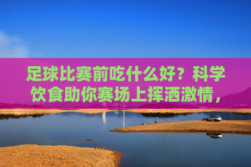 足球比赛前吃什么好？科学饮食助你赛场上挥洒激情，足球比赛前吃什么好？科学饮食助你赛场上挥洒激情