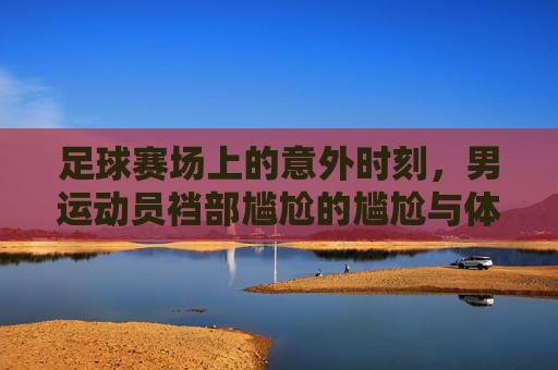 足球赛场上的意外时刻，男运动员裆部尴尬的尴尬与体育伦理的拷问，足球赛场上的意外时刻，男运动员裆部尴尬与体育伦理的拷问