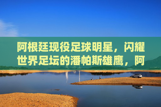 阿根廷现役足球明星,闪耀世界足坛的潘帕斯雄鹰,阿根廷现役足球明星,闪耀世界足坛的潘帕斯雄鹰