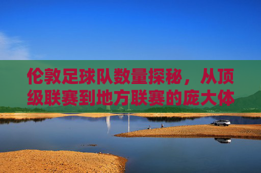 伦敦足球队数量探秘,从顶级联赛到地方联赛的庞大体系,伦敦足球队数量探秘,从顶级联赛到地方联赛的庞大体系