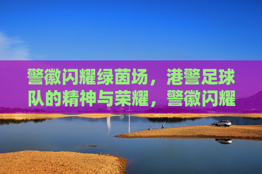 警徽闪耀绿茵场,港警足球队的精神与荣耀,警徽闪耀绿茵场,港警足球队的精神与荣耀