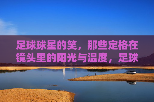 足球球星的笑，那些定格在镜头里的阳光与温度，足球球星的笑，那些定格在镜头里的阳光与温度