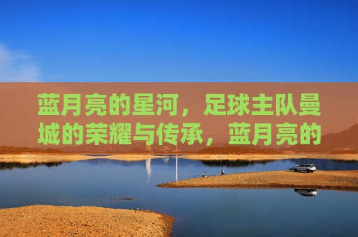 蓝月亮的星河,足球主队曼城的荣耀与传承,蓝月亮的星河,足球主队曼城的荣耀与传承
