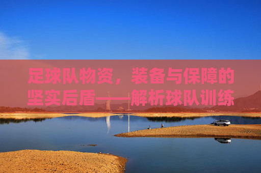 足球队物资,装备与保障的坚实后盾——解析球队训练与比赛的关键支持系统,足球队物资,装备与保障的坚实后盾——解析球队训练与比赛的关键支持系统
