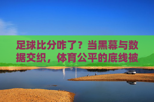 足球比分咋了？当黑幕与数据交织，体育公平的底线被触碰了吗？足球比分咋了？当黑幕与数据交织，体育公平的底线被触碰了吗？