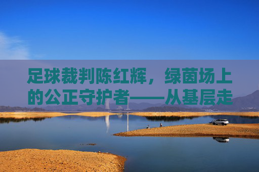 足球裁判陈红辉，绿茵场上的公正守护者——从基层走向职业的执法之路，足球裁判陈红辉，绿茵场上的公正守护者——从基层走向职业的执法之路