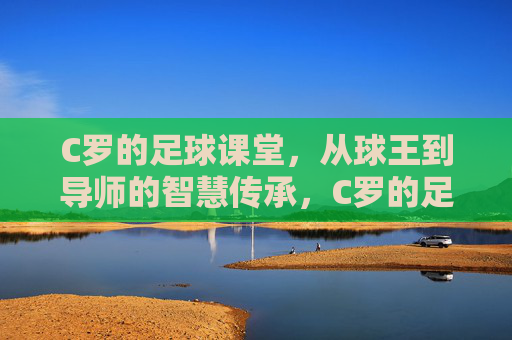C罗的足球课堂，从球王到导师的智慧传承，C罗的足球课堂，从球王到导师的智慧传承