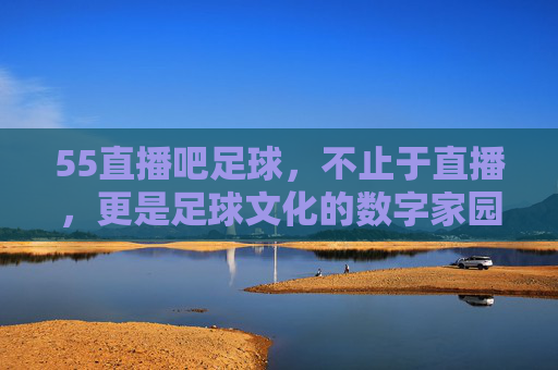 55直播吧足球，不止于直播，更是足球文化的数字家园，55直播吧足球，不止于直播，更是足球文化的数字家园