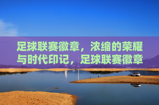 足球联赛徽章，浓缩的荣耀与时代印记，足球联赛徽章，浓缩的荣耀与时代印记