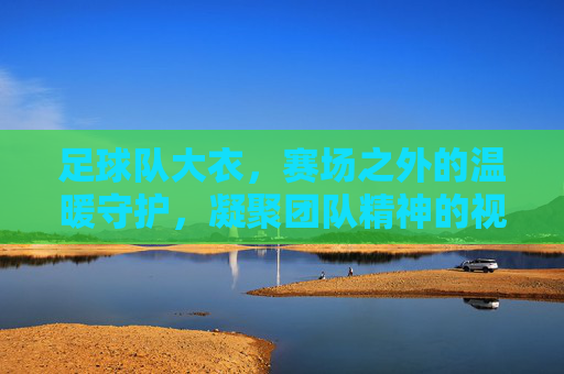 足球队大衣，赛场之外的温暖守护，凝聚团队精神的视觉符号，足球队大衣，赛场之外的温暖守护，凝聚团队精神的视觉符号