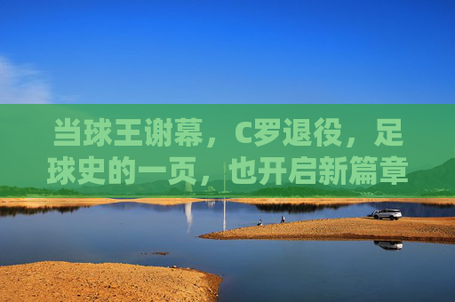 当球王谢幕，C罗退役，足球史的一页，也开启新篇章，谢幕与启新，C罗退役，足球史翻开新篇章