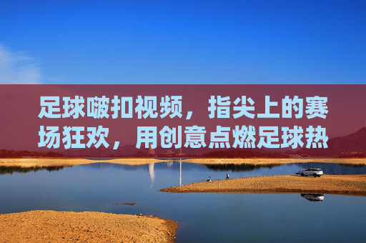 足球啵扣视频,指尖上的赛场狂欢,用创意点燃足球热情,足球啵扣视频,指尖上的赛场狂欢,用创意点燃足球热情