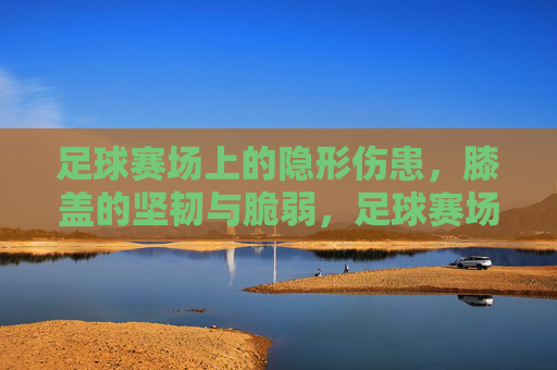 足球赛场上的隐形伤患，膝盖的坚韧与脆弱，足球赛场上的隐形伤患，膝盖的坚韧与脆弱