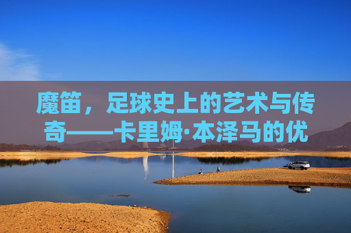 魔笛,足球史上的艺术与传奇——卡里姆·本泽马的优雅射术与辉煌生涯,魔笛,足球史上的艺术与传奇——卡里姆·本泽马的优雅射术与辉煌生涯