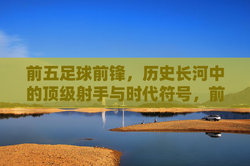前五足球前锋，历史长河中的顶级射手与时代符号，前五足球前锋，历史长河中的顶级射手与时代符号