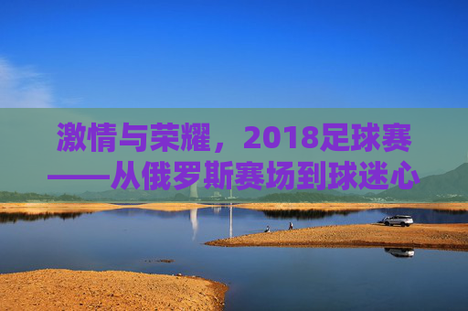 激情与荣耀，2018足球赛——从俄罗斯赛场到球迷心中的永恒记忆