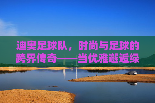 迪奥足球队,时尚与足球的跨界传奇——当优雅邂逅绿茵,迪奥足球队,时尚与足球的跨界传奇——当优雅邂逅绿茵