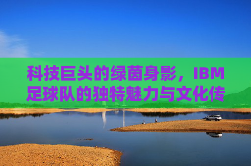 科技巨头的绿茵身影，IBM足球队的独特魅力与文化传承，科技巨头的绿茵身影，IBM足球队的独特魅力与文化传承