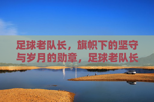 足球老队长,旗帜下的坚守与岁月的勋章,足球老队长,旗帜下的坚守与岁月的勋章