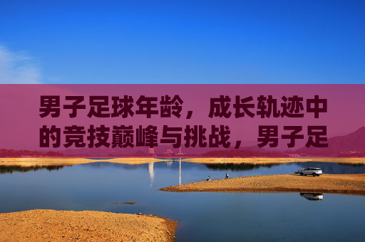 男子足球年龄,成长轨迹中的竞技巅峰与挑战,男子足球年龄,成长轨迹中的竞技巅峰与挑战