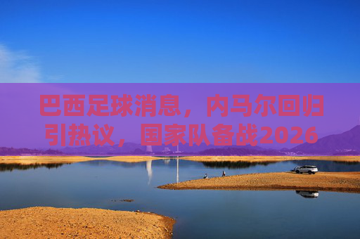 巴西足球消息,内马尔回归引热议,国家队备战2026美洲杯展现新面貌,内马尔回归巴西国家队引热议,备战2026美洲杯展现新面貌