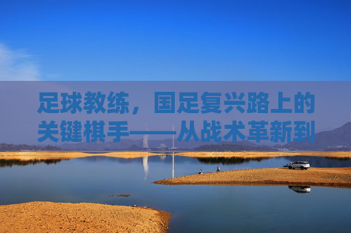足球教练,国足复兴路上的关键棋手——从战术革新到人才培养的深度剖析,足球教练,国足复兴路上的关键棋手——从战术革新到人才培养的深度剖析