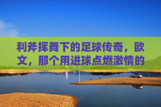 利斧挥舞下的足球传奇,欧文,那个用进球点燃激情的足球星,利斧挥舞下的足球传奇,欧文,用进球点燃激情的足球巨星