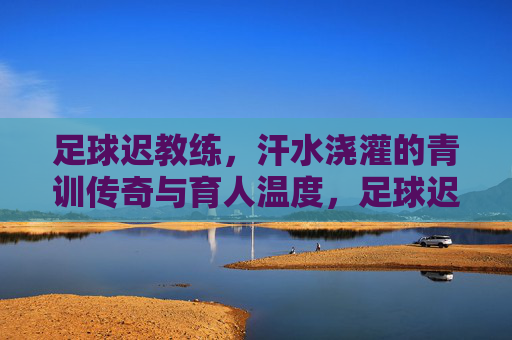 足球迟教练,汗水浇灌的青训传奇与育人温度,足球迟教练,汗水浇灌的青训传奇与育人温度
