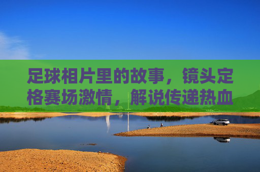 足球相片里的故事，镜头定格赛场激情，解说传递热血记忆，足球相片里的故事，镜头定格赛场激情，解说传递热血记忆