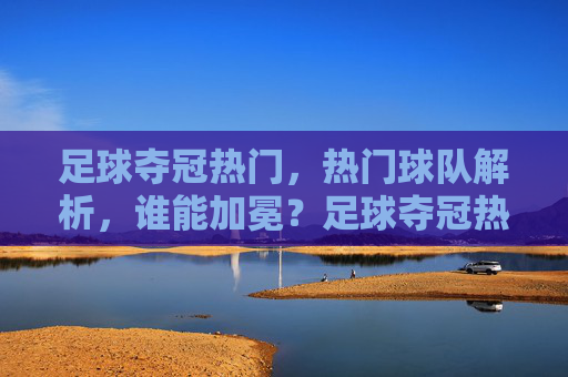 足球夺冠热门,热门球队解析,谁能加冕?足球夺冠热门解析,热门球队谁能加冕?