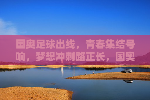 国奥足球出线，青春集结号响，梦想冲刺路正长，国奥出线，青春集结号响，梦想冲刺路正长
