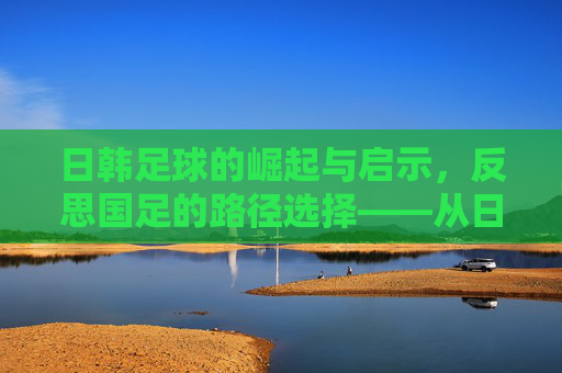 日韩足球的崛起与启示,反思国足的路径选择——从日韩经验看中国足球的破局之道,日韩足球的崛起与启示,反思国足路径选择——从日韩经验看中国足球破局之道