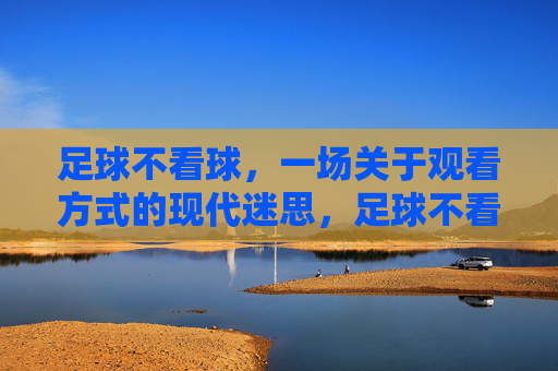 足球不看球,一场关于观看方式的现代迷思,足球不看球,一场关于观看方式的现代迷思