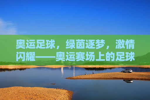 奥运足球，绿茵逐梦，激情闪耀——奥运赛场上的足球荣耀与青春力量，奥运足球，绿茵逐梦，激情闪耀——奥运赛场上的足球荣耀与青春力量