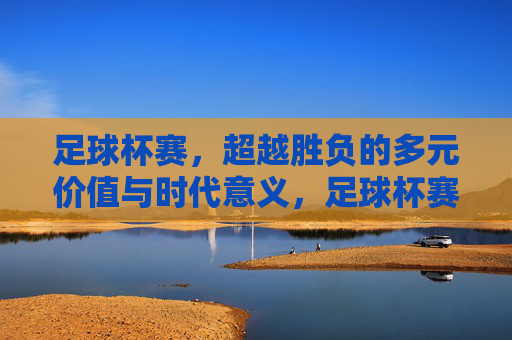 足球杯赛，超越胜负的多元价值与时代意义，足球杯赛，超越胜负的多元价值与时代意义