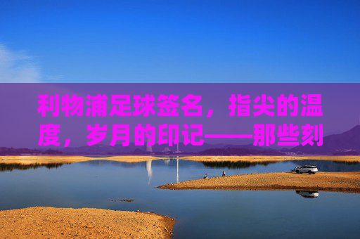 利物浦足球签名，指尖的温度，岁月的印记——那些刻在球鞋与纪念册上的红魔印记，利物浦足球签名，指尖的温度，岁月的印记——那些刻在球鞋与纪念册上的红魔印记